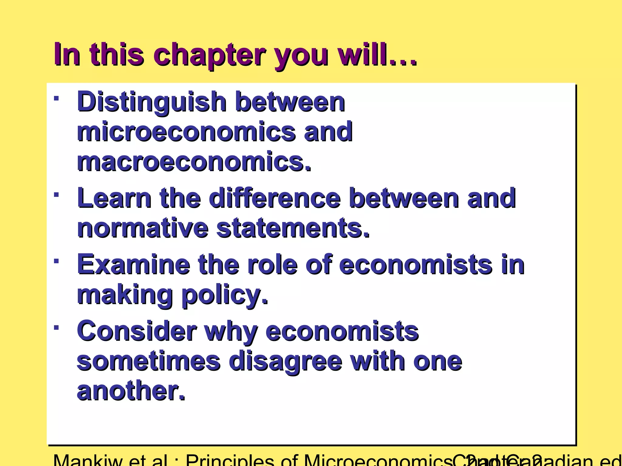 In this chapter you will…In this chapter you will…

Distinguish betweenDistinguish between
microeconomics andmicroeconomics and
macroeconomics.macroeconomics.

Learn the difference between andLearn the difference between and
normative statements.normative statements.

Examine the role of economists inExamine the role of economists in
making policy.making policy.

Consider why economistsConsider why economists
sometimes disagree with onesometimes disagree with one
another.another.

Distinguish betweenDistinguish between
microeconomics andmicroeconomics and
macroeconomics.macroeconomics.

Learn the difference between andLearn the difference between and
normative statements.normative statements.

Examine the role of economists inExamine the role of economists in
making policy.making policy.

Consider why economistsConsider why economists
sometimes disagree with onesometimes disagree with one
another.another.
 
