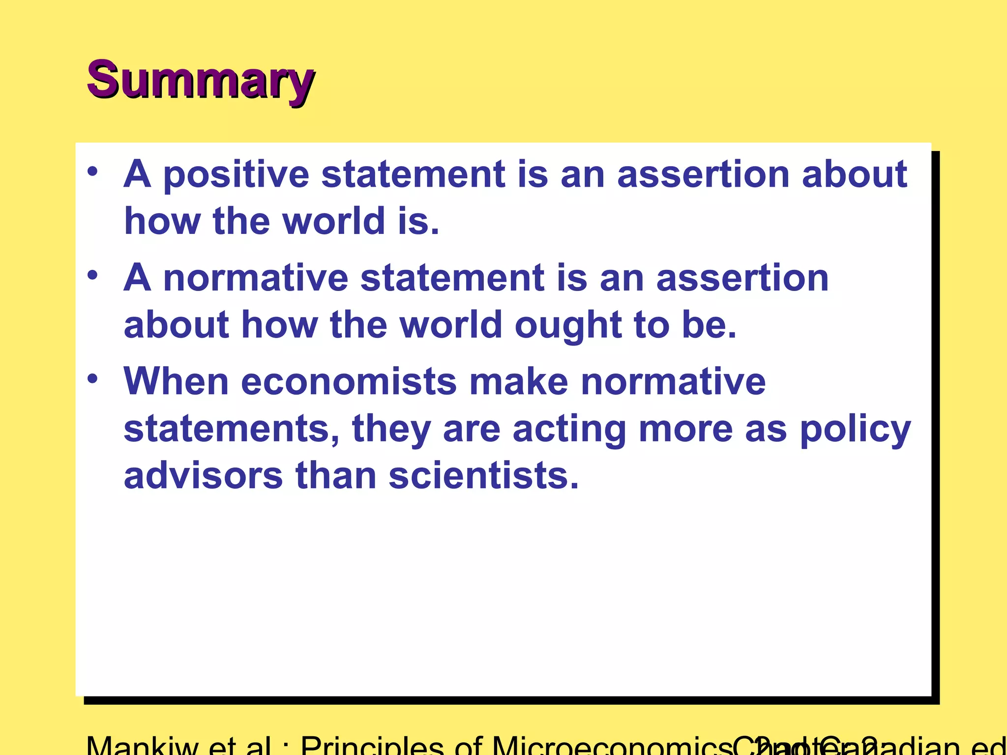 • A positive statement is an assertion about
how the world is.
• A normative statement is an assertion
about how the world ought to be.
• When economists make normative
statements, they are acting more as policy
advisors than scientists.
• A positive statement is an assertion about
how the world is.
• A normative statement is an assertion
about how the world ought to be.
• When economists make normative
statements, they are acting more as policy
advisors than scientists.
SummarySummary
 