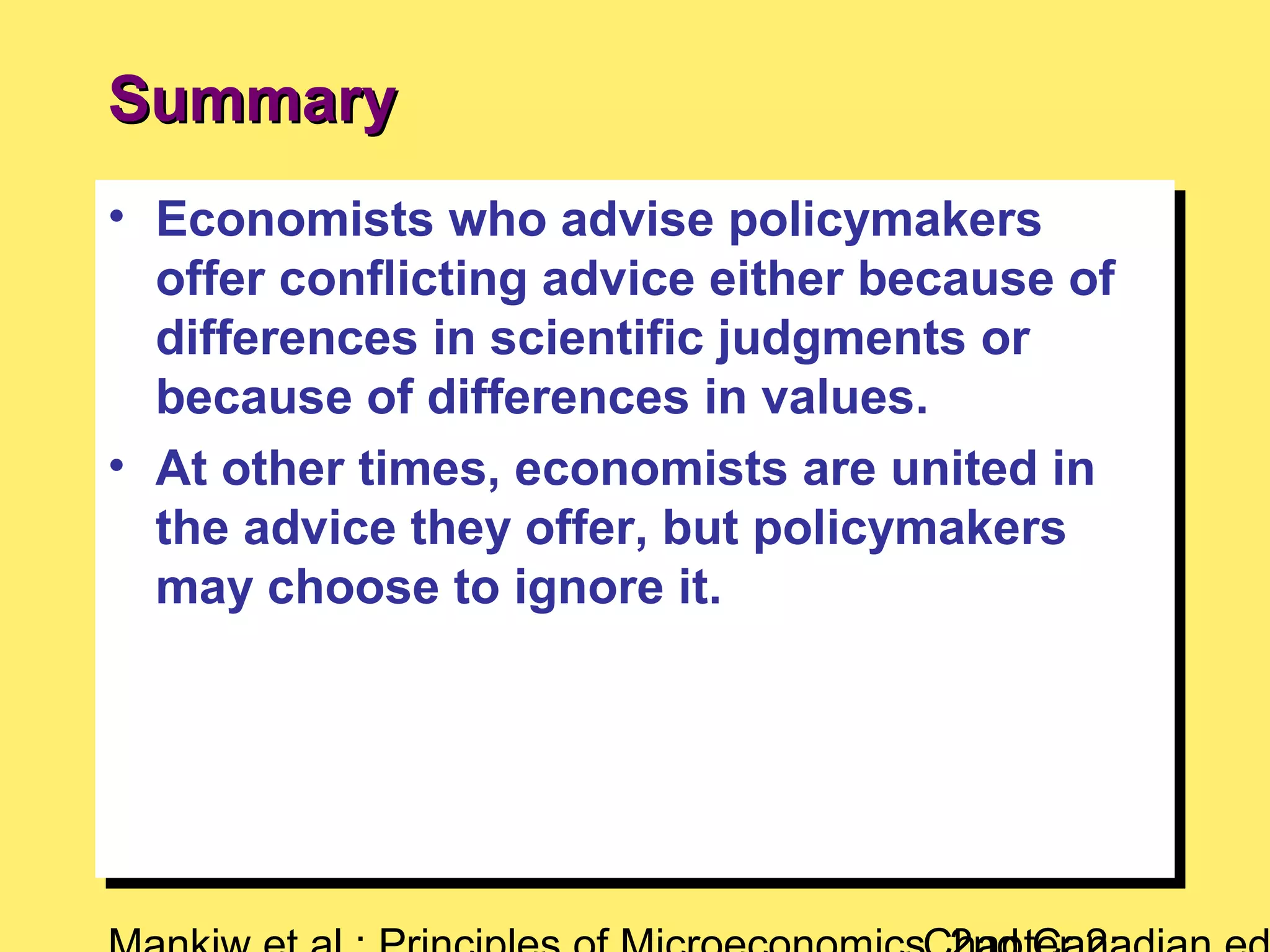 • Economists who advise policymakers
offer conflicting advice either because of
differences in scientific judgments or
because of differences in values.
• At other times, economists are united in
the advice they offer, but policymakers
may choose to ignore it.
• Economists who advise policymakers
offer conflicting advice either because of
differences in scientific judgments or
because of differences in values.
• At other times, economists are united in
the advice they offer, but policymakers
may choose to ignore it.
SummarySummary
 