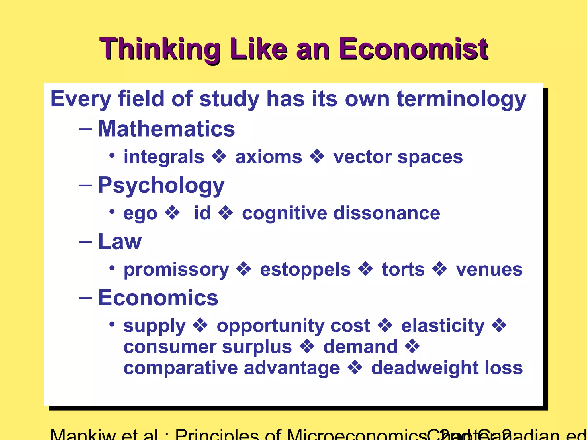 Thinking Like an EconomistThinking Like an Economist
Every field of study has its own terminology
– Mathematics
• integrals  axioms  vector spaces
– Psychology
• ego  id  cognitive dissonance
– Law
• promissory  estoppels  torts  venues
– Economics
• supply  opportunity cost  elasticity 
consumer surplus  demand 
comparative advantage  deadweight loss
Every field of study has its own terminology
– Mathematics
• integrals  axioms  vector spaces
– Psychology
• ego  id  cognitive dissonance
– Law
• promissory  estoppels  torts  venues
– Economics
• supply  opportunity cost  elasticity 
consumer surplus  demand 
comparative advantage  deadweight loss
 