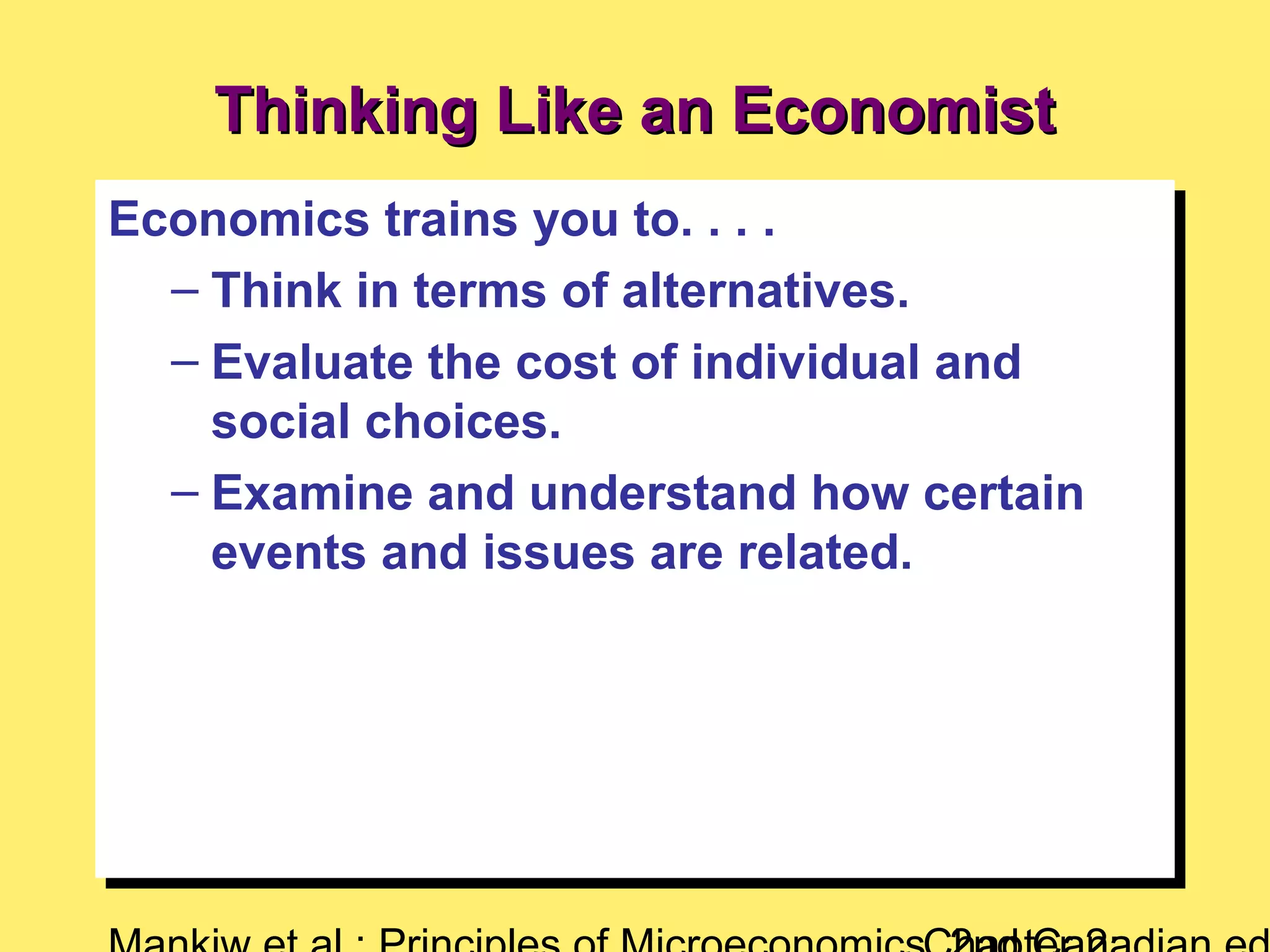 Thinking Like an EconomistThinking Like an Economist
Economics trains you to. . . .
– Think in terms of alternatives.
– Evaluate the cost of individual and
social choices.
– Examine and understand how certain
events and issues are related.
Economics trains you to. . . .
– Think in terms of alternatives.
– Evaluate the cost of individual and
social choices.
– Examine and understand how certain
events and issues are related.
 
