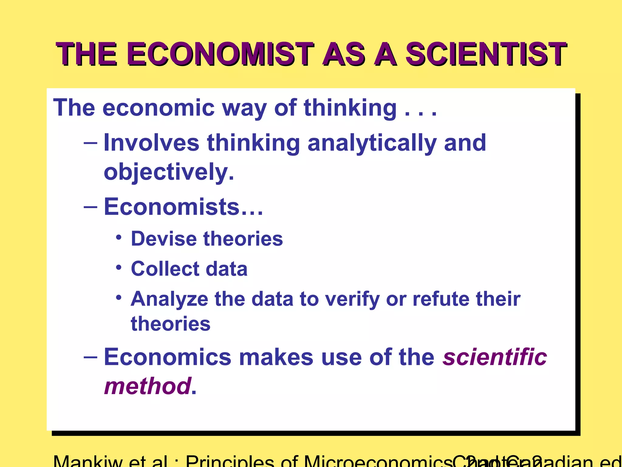 THE ECONOMIST AS A SCIENTISTTHE ECONOMIST AS A SCIENTIST
The economic way of thinking . . .
– Involves thinking analytically and
objectively.
– Economists…
• Devise theories
• Collect data
• Analyze the data to verify or refute their
theories
– Economics makes use of the scientific
method.
The economic way of thinking . . .
– Involves thinking analytically and
objectively.
– Economists…
• Devise theories
• Collect data
• Analyze the data to verify or refute their
theories
– Economics makes use of the scientific
method.
 