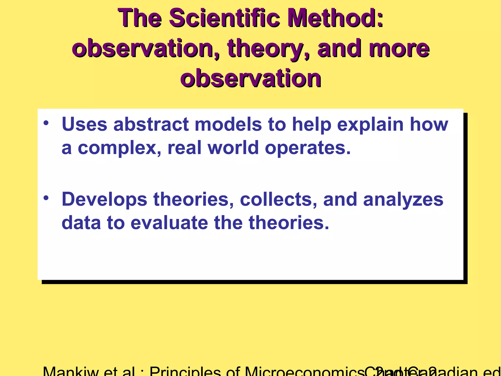 The Scientific Method:The Scientific Method:
observation, theory, and moreobservation, theory, and more
observationobservation
• Uses abstract models to help explain how
a complex, real world operates.
• Develops theories, collects, and analyzes
data to evaluate the theories.
• Uses abstract models to help explain how
a complex, real world operates.
• Develops theories, collects, and analyzes
data to evaluate the theories.
 