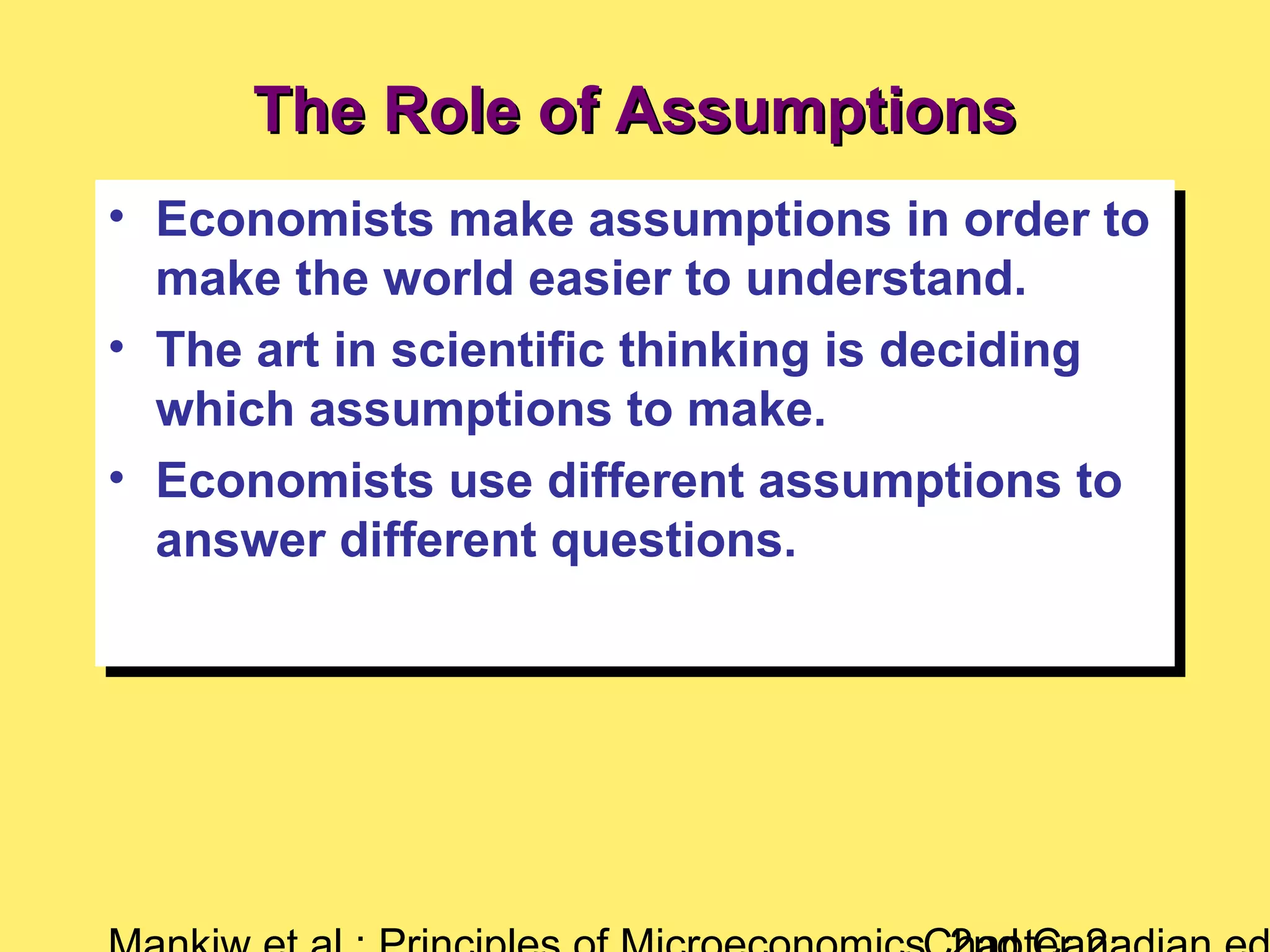 The Role of AssumptionsThe Role of Assumptions
• Economists make assumptions in order to
make the world easier to understand.
• The art in scientific thinking is deciding
which assumptions to make.
• Economists use different assumptions to
answer different questions.
• Economists make assumptions in order to
make the world easier to understand.
• The art in scientific thinking is deciding
which assumptions to make.
• Economists use different assumptions to
answer different questions.
 