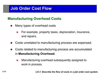 2-15
 Many types of overhead costs
► For example, property taxes, depreciation, insurance,
and repairs.
 Costs unrelated to manufacturing process are expensed.
 Costs related to manufacturing process are accumulated
in Manufacturing Overhead.
► Manufacturing overhead subsequently assigned to
work in process.
LO 2 Describe the flow of costs in a job order cost system.
Job Order Cost Flow
Manufacturing Overhead Costs
 