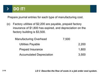 2-19
(c) Factory utilities of $2,200 are payable, prepaid factory
insurance of $1,800 has expired, and depreciation on the
factory building is $3,500.
Manufacturing Overhead 7,500
Utilities Payable 2,200
Prepaid Insurance 1,800
Accumulated Depreciation 3,500
LO 2 Describe the flow of costs in a job order cost system.
Prepare journal entries for each type of manufacturing cost.
 