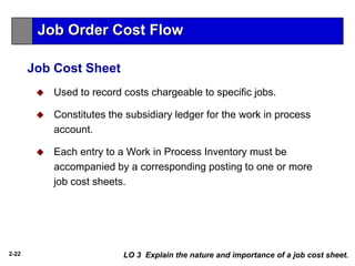 2-22
Job Cost Sheet
 Used to record costs chargeable to specific jobs.
 Constitutes the subsidiary ledger for the work in process
account.
 Each entry to a Work in Process Inventory must be
accompanied by a corresponding posting to one or more
job cost sheets.
LO 3 Explain the nature and importance of a job cost sheet.
Job Order Cost Flow
 
