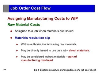 2-24
 Assigned to a job when materials are issued
 Materials requisition slip
► Written authorization for issuing raw materials.
► May be directly issued to use on a job - direct materials.
► May be considered indirect materials – part of
manufacturing overhead.
LO 3 Explain the nature and importance of a job cost sheet.
Assigning Manufacturing Costs to WIP
Raw Material Costs
Job Order Cost Flow
 