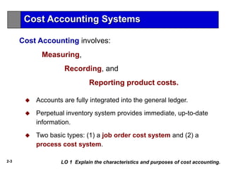 2-3
Cost Accounting involves:
Measuring,
Recording, and
Reporting product costs.
 Accounts are fully integrated into the general ledger.
 Perpetual inventory system provides immediate, up-to-date
information.
 Two basic types: (1) a job order cost system and (2) a
process cost system.
Cost Accounting Systems
LO 1 Explain the characteristics and purposes of cost accounting.
 