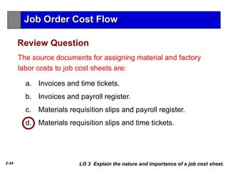 2-34
The source documents for assigning material and factory
labor costs to job cost sheets are:
a. Invoices and time tickets.
b. Invoices and payroll register.
c. Materials requisition slips and payroll register.
d. Materials requisition slips and time tickets.
Review Question
LO 3 Explain the nature and importance of a job cost sheet.
Job Order Cost Flow
 