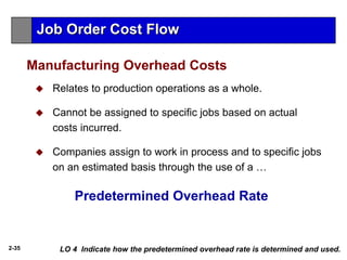 2-35
 Relates to production operations as a whole.
 Cannot be assigned to specific jobs based on actual
costs incurred.
 Companies assign to work in process and to specific jobs
on an estimated basis through the use of a …
Manufacturing Overhead Costs
LO 4 Indicate how the predetermined overhead rate is determined and used.
Predetermined Overhead Rate
Job Order Cost Flow
 