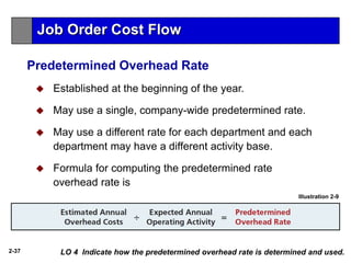 2-37
 Established at the beginning of the year.
 May use a single, company-wide predetermined rate.
 May use a different rate for each department and each
department may have a different activity base.
 Formula for computing the predetermined rate
overhead rate is
Illustration 2-9
LO 4 Indicate how the predetermined overhead rate is determined and used.
Job Order Cost Flow
Predetermined Overhead Rate
 