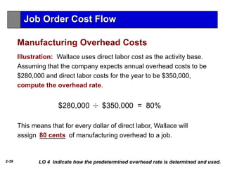 2-39
This means that for every dollar of direct labor, Wallace will
assign _______ of manufacturing overhead to a job.
LO 4 Indicate how the predetermined overhead rate is determined and used.
Illustration: Wallace uses direct labor cost as the activity base.
Assuming that the company expects annual overhead costs to be
$280,000 and direct labor costs for the year to be $350,000,
compute the overhead rate.
$280,000 $350,000 = 80%
80 cents
Job Order Cost Flow
Manufacturing Overhead Costs
 