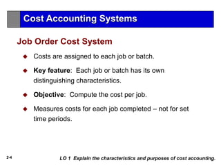 2-4
Job Order Cost System
 Costs are assigned to each job or batch.
 Key feature: Each job or batch has its own
distinguishing characteristics.
 Objective: Compute the cost per job.
 Measures costs for each job completed – not for set
time periods.
Cost Accounting Systems
LO 1 Explain the characteristics and purposes of cost accounting.
 
