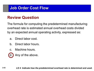 2-43
The formula for computing the predetermined manufacturing
overhead rate is estimated annual overhead costs divided
by an expected annual operating activity, expressed as:
a. Direct labor cost.
b. Direct labor hours.
c. Machine hours.
d. Any of the above.
Review Question
LO 4 Indicate how the predetermined overhead rate is determined and used.
Job Order Cost Flow
 