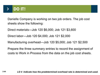 2-44
Danielle Company is working on two job orders. The job cost
sheets show the following:
Direct materials—Job 120 $6,000; Job 121 $3,600
Direct labor—Job 120 $4,000; Job 121 $2,000
Manufacturing overhead—Job 120 $5,000; Job 121 $2,500
Prepare the three summary entries to record the assignment of
costs to Work in Process from the data on the job cost sheets.
LO 4 Indicate how the predetermined overhead rate is determined and used.
 