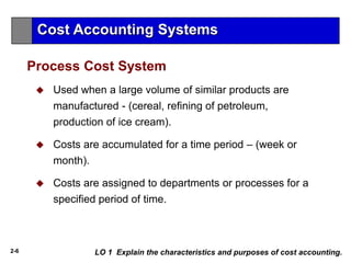 2-6
 Used when a large volume of similar products are
manufactured - (cereal, refining of petroleum,
production of ice cream).
 Costs are accumulated for a time period – (week or
month).
 Costs are assigned to departments or processes for a
specified period of time.
Process Cost System
Cost Accounting Systems
LO 1 Explain the characteristics and purposes of cost accounting.
 