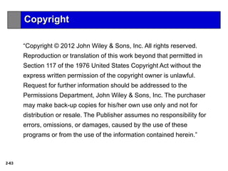 2-63
“Copyright © 2012 John Wiley & Sons, Inc. All rights reserved.
Reproduction or translation of this work beyond that permitted in
Section 117 of the 1976 United States Copyright Act without the
express written permission of the copyright owner is unlawful.
Request for further information should be addressed to the
Permissions Department, John Wiley & Sons, Inc. The purchaser
may make back-up copies for his/her own use only and not for
distribution or resale. The Publisher assumes no responsibility for
errors, omissions, or damages, caused by the use of these
programs or from the use of the information contained herein.”
Copyright
 