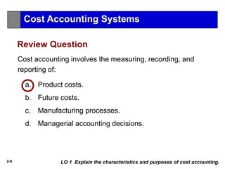 2-8
Cost accounting involves the measuring, recording, and
reporting of:
a. Product costs.
b. Future costs.
c. Manufacturing processes.
d. Managerial accounting decisions.
Review Question
LO 1 Explain the characteristics and purposes of cost accounting.
Cost Accounting Systems
 