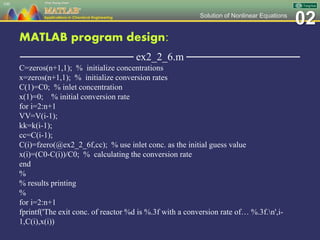 02Solution of Nonlinear Equations
MATLAB program design:
─────────────── ex2_2_6.m ───────────────
C=zeros(n+1,1); % initialize concentrations
x=zeros(n+1,1); % initialize conversion rates
C(1)=C0; % inlet concentration
x(1)=0; % initial conversion rate
for i=2:n+1
VV=V(i-1);
kk=k(i-1);
cc=C(i-1);
C(i)=fzero(@ex2_2_6f,cc); % use inlet conc. as the initial guess value
x(i)=(C0-C(i))/C0; % calculating the conversion rate
end
%
% results printing
%
for i=2:n+1
fprintf('The exit conc. of reactor %d is %.3f with a conversion rate of… %.3f.n',i-
1,C(i),x(i))
100
 
