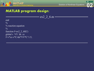 02Solution of Nonlinear Equations
MATLAB program design:
─────────────── ex2_2_6.m ───────────────
end
%
% reaction equation
%
function f=ex2_2_6f(C)
global v VV kk cc
f=v*cc-v*C-kk*VV*C^1.5;
─────────────────────────────────────────────────
101
 
