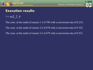 02Solution of Nonlinear Equations
Execution results:
>> ex2_2_6
The conc. at the outlet of reactor 1 is 0.790 with a conversion rate of 0.210.
The conc. at the outlet of reactor 2 is 0.678 with a conversion rate of 0.322.
The conc. at the outlet of reactor 3 is 0.479 with a conversion rate of 0.521.
102
 
