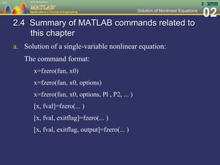 02Solution of Nonlinear Equations
2.4 Summary of MATLAB commands related to
this chapter
a. Solution of a single-variable nonlinear equation:
The command format:
x=fzero(fun, x0)
x=fzero(fun, x0, options)
x=fzero(fun, x0, options, Pl , P2, ... )
[x, fval]=fzero(... )
[x, fval, exitflag]=fzero(... )
[x, fval, exitflag, output]=fzero(... )
103
 