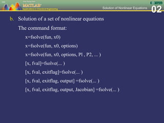 02Solution of Nonlinear Equations
b. Solution of a set of nonlinear equations
The command format:
x=fsolve(fun, x0)
x=fsolve(fun, x0, options)
x=fsolve(fun, x0, options, Pl , P2, ... )
[x, fval]=fsolve(... )
[x, fval, exitflag]=fsolve(... )
[x, fval, exitflag, output] =fsolve(... )
[x, fval, exitflag, output, Jacobian] =fsolve(... )
104
 