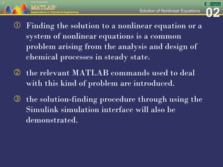 02Solution of Nonlinear Equations
 Finding the solution to a nonlinear equation or a
system of nonlinear equations is a common
problem arising from the analysis and design of
chemical processes in steady state.
 the relevant MATLAB commands used to deal
with this kind of problem are introduced.
 the solution-finding procedure through using the
Simulink simulation interface will also be
demonstrated.
2
 