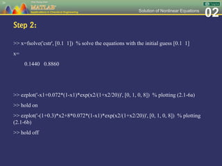 02Solution of Nonlinear Equations
Step 2:
>> x=fsolve('cstr', [0.1 1]) % solve the equations with the initial guess [0.1 1]
x=
0.1440 0.8860
>> ezplot('-x1+0.072*(1-x1)*exp(x2/(1+x2/20))', [0, 1, 0, 8]) % plotting (2.1-6a)
>> hold on
>> ezplot('-(1+0.3)*x2+8*0.072*(1-x1)*exp(x2/(1+x2/20))', [0, 1, 0, 8]) % plotting
(2.1-6b)
>> hold off
26
 