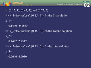 02Solution of Nonlinear Equations
• (0.15, 1), (0.45, 3), and (0.75, 5)
>> x_1=fsolve('cstr', [0.15 1]) % the first solution
x_1=
0.1440 0.8860
>> x_2=fsolve('cstr', [0.45 3]) % the second solution
x_2=
0.4472 2.7517
>> x_3=fsolve('cstr', [0.75 5]) % the third solution
x_3=
0.7646 4.7050
28
 