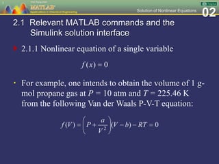 02Solution of Nonlinear Equations
2.1 Relevant MATLAB commands and the
Simulink solution interface
 2.1.1 Nonlinear equation of a single variable
3
 For example, one intends to obtain the volume of 1 g-
mol propane gas at P = 10 atm and T = 225.46 K
from the following Van der Waals P-V-T equation:
 