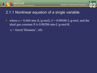 02Solution of Nonlinear Equations
2.1.1 Nonlinear equation of a single variable
• where a = 8.664 atm (L/g-mol), b = 0.08446 L/g-mol, and the
ideal gas constant R is 0.08206 atmL/g-molK.
x = fzero(‘filename’, x0)
4
 