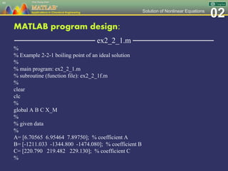 02Solution of Nonlinear Equations
MATLAB program design:
─────────────── ex2_2_1.m ───────────────
%
% Example 2-2-1 boiling point of an ideal solution
%
% main program: ex2_2_1.m
% subroutine (function file): ex2_2_1f.m
%
clear
clc
%
global A B C X_M
%
% given data
%
A= [6.70565 6.95464 7.89750]; % coefficient A
B= [-1211.033 -1344.800 -1474.080]; % coefficient B
C= [220.790 219.482 229.130]; % coefficient C
%
40
 