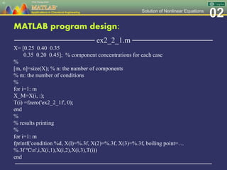 02Solution of Nonlinear Equations
MATLAB program design:
─────────────── ex2_2_1.m ───────────────
X= [0.25 0.40 0.35
0.35 0.20 0.45]; % component concentrations for each case
%
[m, n]=size(X); % n: the number of components
% m: the number of conditions
%
for i=1: m
X_M=X(i, :);
T(i) =fzero('ex2_2_1f', 0);
end
%
% results printing
%
for i=1: m
fprintf('condition %d, X(l)=%.3f, X(2)=%.3f, X(3)=%.3f, boiling point=…
%.3f ℃n',i,X(i,1),X(i,2),X(i,3),T(i))
end
─────────────────────────────────────────────────
41
 