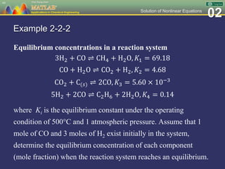 02Solution of Nonlinear Equations
Example 2-2-2
Equilibrium concentrations in a reaction system
3H2 + CO ⇌ CH4 + H2O, 𝐾1 = 69.18
CO + H2O ⇌ CO2 + H2, 𝐾2 = 4.68
CO2 + C(𝑠) ⇌ 2CO, 𝐾3 = 5.60 × 10−3
5H2 + 2CO ⇌ C2H6 + 2H2O, 𝐾4 = 0.14
where Ki is the equilibrium constant under the operating
condition of 500C and 1 atmospheric pressure. Assume that 1
mole of CO and 3 moles of H2 exist initially in the system,
determine the equilibrium concentration of each component
(mole fraction) when the reaction system reaches an equilibrium.
44
 