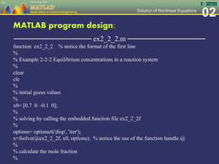 02Solution of Nonlinear Equations
MATLAB program design:
─────────────── ex2_2_2.m ───────────────
function ex2_2_2 % notice the format of the first line
%
% Example 2-2-2 Equilibrium concentrations in a reaction system
%
clear
clc
%
% initial guess values
%
x0= [0.7 0 -0.1 0];
%
% solving by calling the embedded function file ex2_2_2f
%
options= optimset('disp', 'iter');
x=fsolve(@ex2_2_2f, x0, options); % notice the use of the function handle @
%
% calculate the mole fraction
%
47
 
