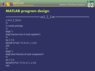 02Solution of Nonlinear Equations
MATLAB program design:
─────────────── ex2_2_2.m ───────────────
y=ex2_2_2y(x);
%
% results printing
%
disp(' ')
disp('reaction rate of each equation')
%
for i=1:4
fprintf('x(%d) =%.3e n', i, x (i))
end
%
disp(' ')
disp('mole fraction of each component')
%
for i=1:6
fprintf('y(%i) =%.3e n', i, y (i))
end
48
 