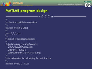 02Solution of Nonlinear Equations
MATLAB program design:
─────────────── ex2_2_2.m ───────────────
%
% chemical equilibrium equations
%
function f=ex2_2_2f(x)
%
y= ex2_2_2y(x);
%
% the set of nonlinear equations
%
f= [y(3)*y(4)/(y (1)^3*y(2))-69.18
y(5)*y(1)/(y(2)*y(4))-4.68
y(2)^2/y(5)-5.60e-3
y(6)*y(4)^2/(y(1)^5*y(2)^2)-0.14];
%
% the subroutine for calculating the mole fraction
%
function y=ex2_2_2y(x)
49
 