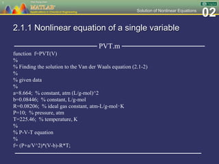 02Solution of Nonlinear Equations
2.1.1 Nonlinear equation of a single variable
──────────────── PVT.m ────────────────
function f=PVT(V)
%
% Finding the solution to the Van der Waals equation (2.1-2)
%
% given data
%
a=8.664; % constant, atm (L/g-mol)^2
b=0.08446; % constant, L/g-mol
R=0.08206; % ideal gas constant, atm-L/g-mol‧K
P=10; % pressure, atm
T=225.46; % temperature, K
%
% P-V-T equation
%
f= (P+a/V^2)*(V-b)-R*T;
────────────────────────────────────
5
 