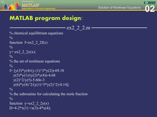 02Solution of Nonlinear Equations
MATLAB program design:
─────────────── ex2_2_2.m ───────────────
% chemical equilibrium equations
%
function f=ex2_2_2f(x)
%
y= ex2_2_2y(x);
%
% the set of nonlinear equations
%
f= [y(3)*y(4)/(y (1)^3*y(2))-69.18
y(5)*y(1)/(y(2)*y(4))-4.68
y(2)^2/y(5)-5.60e-3
y(6)*y(4)^2/(y(1)^5*y(2)^2)-0.14];
%
% the subroutine for calculating the mole fraction
%
function y=ex2_2_2y(x)
D=4-2*x(1) +x(3)-4*x(4);
50
 