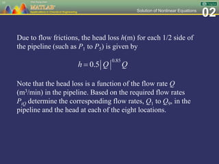 02Solution of Nonlinear Equations
55
Due to flow frictions, the head loss h(m) for each 1/2 side of
the pipeline (such as P1 to P5) is given by
Note that the head loss is a function of the flow rate Q
(m3/min) in the pipeline. Based on the required flow rates
PiQ determine the corresponding flow rates, Q1 to Q9, in the
pipeline and the head at each of the eight locations.
 
