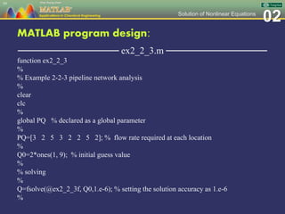 02Solution of Nonlinear Equations
MATLAB program design:
─────────────── ex2_2_3.m ───────────────
function ex2_2_3
%
% Example 2-2-3 pipeline network analysis
%
clear
clc
%
global PQ % declared as a global parameter
%
PQ=[3 2 5 3 2 2 5 2]; % flow rate required at each location
%
Q0=2*ones(1, 9); % initial guess value
%
% solving
%
Q=fsolve(@ex2_2_3f, Q0,1.e-6); % setting the solution accuracy as 1.e-6
%
59
 