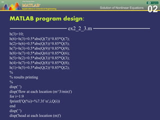 02Solution of Nonlinear Equations
MATLAB program design:
─────────────── ex2_2_3.m ───────────────
h(3)=10;
h(6)=h(3)+0.5*abs(Q(7))^0.85*Q(7);
h(2)=h(6)+0.5*abs(Q(5))^0.85*Q(5);
h(7)=h(3)+0.5*abs(Q(9))^0.85*Q(9);
h(8)=h(7)+0.5*abs(Q(6))^0.85*Q(6);
h(5)=h(2)+0.5*abs(Q(3))^0.85*Q(3);
h(4)=h(7)+0.5*abs(Q(8))^0.85*Q(8);
h(1)=h(5)+0.5*abs(Q(2))^0.85*Q(2);
%
% results printing
%
disp(' ')
disp('flow at each location (m^3/min)')
for i=1:9
fprintf('Q(%i)=%7.3f n',i,Q(i))
end
disp(' ')
disp('head at each location (m)')
60
 