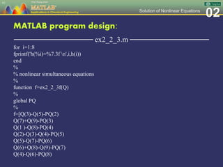 02Solution of Nonlinear Equations
MATLAB program design:
─────────────── ex2_2_3.m ───────────────
for i=1:8
fprintf('h(%i)=%7.3f n',i,h(i))
end
%
% nonlinear simultaneous equations
%
function f=ex2_2_3f(Q)
%
global PQ
%
f=[Q(3)-Q(5)-PQ(2)
Q(7)+Q(9)-PQ(3)
Q(1 )-Q(8)-PQ(4)
Q(2)-Q(3)-Q(4)-PQ(5)
Q(5)-Q(7)-PQ(6)
Q(6)+Q(8)-Q(9)-PQ(7)
Q(4)-Q(6)-PQ(8)
61
 