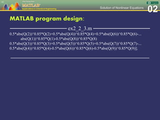 02Solution of Nonlinear Equations
MATLAB program design:
─────────────── ex2_2_3.m ───────────────
0.5*abs(Q(2))^0.85*Q(2)+0.5*abs(Q(4))^0.85*Q(4)+0.5*abs(Q(6))^0.85*Q(6)-...
abs(Q(1))^0.85*Q(1)-0.5*abs(Q(8))^0.85*Q(8)
0.5*abs(Q(3))^0.85*Q(3)+0.5*abs(Q(5))^0.85*Q(5)+0.5*abs(Q(7))^0.85*Q(7)-...
0.5*abs(Q(4))^0.85*Q(4)-0.5*abs(Q(6))^0.85*Q(6)-0.5*abs(Q(9))^0.85*Q(9)];
─────────────────────────────────────────────────
62
 