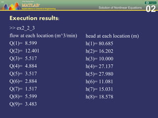02Solution of Nonlinear Equations
Execution results:
>> ex2_2_3
flow at each location (m^3/min)
Q(1)= 8.599
Q(2)= 12.401
Q(3)= 5.517
Q(4)= 4.884
Q(5)= 3.517
Q(6)= 2.884
Q(7)= 1.517
Q(8)= 5.599
Q(9)= 3.483
63
head at each location (m)
h(1)= 80.685
h(2)= 16.202
h(3)= 10.000
h(4)= 27.137
h(5)= 27.980
h(6)= 11.081
h(7)= 15.031
h(8)= 18.578
 