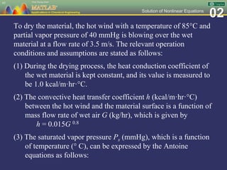 02Solution of Nonlinear Equations
To dry the material, the hot wind with a temperature of 85C and
partial vapor pressure of 40 mmHg is blowing over the wet
material at a flow rate of 3.5 m/s. The relevant operation
conditions and assumptions are stated as follows:
(1) During the drying process, the heat conduction coefficient of
the wet material is kept constant, and its value is measured to
be 1.0 kcal/m·hr·C.
(2) The convective heat transfer coefficient h (kcal/m·hr·C)
between the hot wind and the material surface is a function of
mass flow rate of wet air G (kg/hr), which is given by
h = 0.015G 0.8
(3) The saturated vapor pressure Ps (mmHg), which is a function
of temperature ( C), can be expressed by the Antoine
equations as follows:
65
 