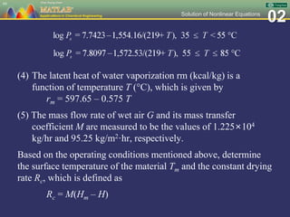 02Solution of Nonlinear Equations
(4) The latent heat of water vaporization rm (kcal/kg) is a
function of temperature T (C), which is given by
rm = 597.65 – 0.575 T
(5) The mass flow rate of wet air G and its mass transfer
coefficient M are measured to be the values of 1.225×104
kg/hr and 95.25 kg/m2·hr, respectively.
Based on the operating conditions mentioned above, determine
the surface temperature of the material Tm and the constant drying
rate Rc, which is defined as
Rc = M(Hm – H)
66
 