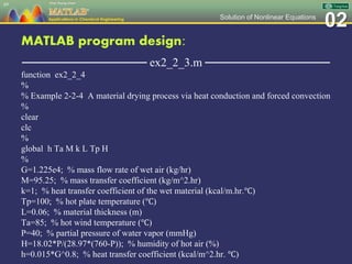 02Solution of Nonlinear Equations
MATLAB program design:
─────────────── ex2_2_3.m ───────────────
function ex2_2_4
%
% Example 2-2-4 A material drying process via heat conduction and forced convection
%
clear
clc
%
global h Ta M k L Tp H
%
G=1.225e4; % mass flow rate of wet air (kg/hr)
M=95.25; % mass transfer coefficient (kg/m^2.hr)
k=1; % heat transfer coefficient of the wet material (kcal/m.hr.℃)
Tp=100; % hot plate temperature (℃)
L=0.06; % material thickness (m)
Ta=85; % hot wind temperature (℃)
P=40; % partial pressure of water vapor (mmHg)
H=18.02*P/(28.97*(760-P)); % humidity of hot air (%)
h=0.015*G^0.8; % heat transfer coefficient (kcal/m^2.hr. ℃)
69
 